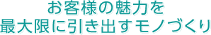 お客様の魅力を最大限に引き出すモノづくり